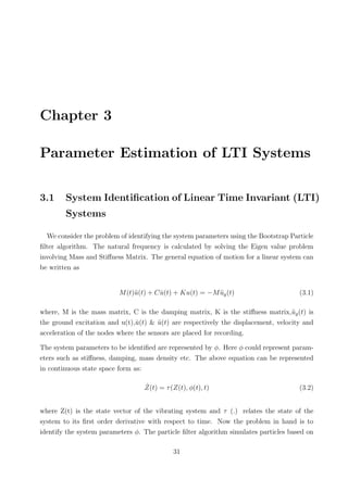 Chapter 3
Parameter Estimation of LTI Systems
3.1 System Identiﬁcation of Linear Time Invariant (LTI)
Systems
We consider the problem of identifying the system parameters using the Bootstrap Particle
ﬁlter algorithm. The natural frequency is calculated by solving the Eigen value problem
involving Mass and Stiﬀness Matrix. The general equation of motion for a linear system can
be written as
M(t)¨u(t) + C ˙u(t) + Ku(t) = −M ¨ug(t) (3.1)
where, M is the mass matrix, C is the damping matrix, K is the stiﬀness matrix,¨ug(t) is
the ground excitation and u(t), ˙u(t) & ¨u(t) are respectively the displacement, velocity and
acceleration of the nodes where the sensors are placed for recording.
The system parameters to be identiﬁed are represented by ϕ. Here ϕ could represent param-
eters such as stiﬀness, damping, mass density etc. The above equation can be represented
in continuous state space form as:
˙Z(t) = τ(Z(t), ϕ(t), t) (3.2)
where Z(t) is the state vector of the vibrating system and τ (.) relates the state of the
system to its ﬁrst order derivative with respect to time. Now the problem in hand is to
identify the system parameters ϕ. The particle ﬁlter algorithm simulates particles based on
31
 