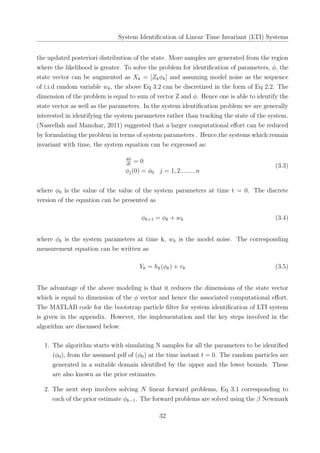 System Identiﬁcation of Linear Time Invariant (LTI) Systems
the updated posteriori distribution of the state. More samples are generated from the region
where the likelihood is greater. To solve the problem for identiﬁcation of parameters, ϕ, the
state vector can be augmented as Xk = [Zkϕk] and assuming model noise as the sequence
of i.i.d random variable wk, the above Eq 3.2 can be discretized in the form of Eq 2.2. The
dimension of the problem is equal to sum of vector Z and ϕ. Hence one is able to identify the
state vector as well as the parameters. In the system identiﬁcation problem we are generally
interested in identifying the system parameters rather than tracking the state of the system.
(Nasrellah and Manohar, 2011) suggested that a larger computational eﬀort can be reduced
by formulating the problem in terms of system parameters . Hence,the systems which remain
invariant with time, the system equation can be expressed as:
dϕ
dt
= 0
ϕj(0) = ϕ0 j = 1, 2.........n
(3.3)
where ϕ0 is the value of the value of the system parameters at time t = 0. The discrete
version of the equation can be presented as
ϕk+1 = ϕk + wk (3.4)
where ϕk is the system parameters at time k, wk is the model noise. The corresponding
measurement equation can be written as
Yk = hk(ϕk) + vk (3.5)
The advantage of the above modeling is that it reduces the dimensions of the state vector
which is equal to dimension of the ϕ vector and hence the associated computational eﬀort.
The MATLAB code for the bootstrap particle ﬁlter for system identiﬁcation of LTI system
is given in the appendix. However, the implementation and the key steps involved in the
algorithm are discussed below.
1. The algorithm starts with simulating N samples for all the parameters to be identiﬁed
(ϕ0), from the assumed pdf of (ϕ0) at the time instant t = 0. The random particles are
generated in a suitable domain identiﬁed by the upper and the lower bounds. These
are also known as the prior estimates.
2. The next step involves solving N linear forward problems, Eq 3.1 corresponding to
each of the prior estimate ϕk−1. The forward problems are solved using the β Newmark
32
 