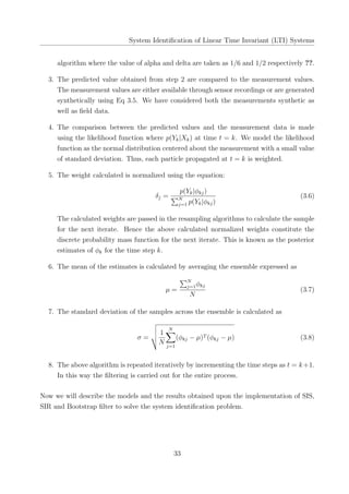 System Identiﬁcation of Linear Time Invariant (LTI) Systems
algorithm where the value of alpha and delta are taken as 1/6 and 1/2 respectively ??.
3. The predicted value obtained from step 2 are compared to the measurement values.
The measurement values are either available through sensor recordings or are generated
synthetically using Eq 3.5. We have considered both the measurements synthetic as
well as ﬁeld data.
4. The comparison between the predicted values and the measurement data is made
using the likelihood function where p(Yk|Xk) at time t = k. We model the likelihood
function as the normal distribution centered about the measurement with a small value
of standard deviation. Thus, each particle propagated at t = k is weighted.
5. The weight calculated is normalized using the equation:
δj =
p(Yk|ϕkj)
∑N
j=1 p(Yk|ϕkj)
(3.6)
The calculated weights are passed in the resampling algorithms to calculate the sample
for the next iterate. Hence the above calculated normalized weights constitute the
discrete probability mass function for the next iterate. This is known as the posterior
estimates of ϕk for the time step k.
6. The mean of the estimates is calculated by averaging the ensemble expressed as
µ =
∑N
j=1ϕkj
N
(3.7)
7. The standard deviation of the samples across the ensemble is calculated as
σ =
1
N
N∑
j=1
(ϕkj − µ)T (ϕkj − µ) (3.8)
8. The above algorithm is repeated iteratively by incrementing the time steps as t = k+1.
In this way the ﬁltering is carried out for the entire process.
Now we will describe the models and the results obtained upon the implementation of SIS,
SIR and Bootstrap ﬁlter to solve the system identiﬁcation problem.
33
 
