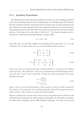 System Identiﬁcation of Linear Time Invariant (LTI) Systems
3.1.1 Synthetic Experiment
The following Fig 3.1 shows the plan and elevation of three story shear building model kept
in the Structural Engineering laboratory of Department of Civil Engineering, IIT Guwahati.
We have considered synthetic measurement from the known value of system parameters and
then validate the results using all the three ﬁlter algorithm described in the previous chapter.
The lumped mass for the slab (600×300×10mm) has been calculated for solving the forward
problem. The density of the steel taken is 8400 kg/m3
. The classical damping matrix is
obtained by considering the Rayleigh Damping, (Chopra, 2007).
C = αM + βK (3.9)
Here M,K and C are the Mass, Stiﬀness and Damping matrix respectively, α & β are the
coeﬃcients. For the given model, the mass and the stiﬀness matrix is given as:
M =



m1 0 0
0 m2 0
0 0 m3


 (3.10)
K =



k1 + k2 −k2 0
−k2 k2 + k3 −k3
0 −k3 k3


 (3.11)
where m1,m2 and m3 are the lumped mass at the ﬂoor levels & k1, k2 and k3 are the stiﬀness
of the each story. The coeﬃcients α and β can be obtained from speciﬁed damping ratios ζi
and ζj for the ith
and jth
mode respectively. If both the modes are assumed to have same
damping ratios then
α = ζ
(2wiwj
wi + wj
β = ζ
2
wi + wj
(3.12)
where wi and wj are the natural frequency of the system in it
h and jt
h modes respectively.
The response of the model has been calculated using the values of the parameters given in
Table 3.1 below. This is known as solving the forward problem.
We have considered the response of the structure due to the ground motion excitation by the
1940 El-Centro Earthquake, the 1989 Lomaprieta Earthquake, the 1995 Kobe earthquake,
the 1999 Chichi earthquake and the 2004 Parkﬁeld earthquake. The plots of the ground
34
 