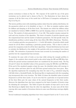 System Identiﬁcation of Linear Time Invariant (LTI) Systems
motion excitations is shown in Fig 3.3. The response of the model for any of the given
excitations can be plotted and is shown in Fig 3.4. For illustration we have shown the
response of all the three story of the model due to El-Centro & Lomaprieta earthquake in
Fig 3.4 & Fig 3.5.
The inverse problem starts with simulating random values from the uniform distribution, for
the parameters which are to be identiﬁed, at time t = 0. Here we simulate random values
for stiﬀness and damping at all the ﬂoor levels. The domain over which the stiﬀness values
are simulated is between 10000 to 90000 N/m and the damping values are between 0 to 50
N-s/m. The number of values generated at t= 0 are 100. This number remains constant for
each and every iteration of the algorithm. The choice of number of particles depends upon
the computational time and the number of unknown parameters. For this speciﬁc study, the
identiﬁcation problem is solved using all the three ﬁlters SIS, SIR & Bootstrap. Therefore,
a set of random particles was generated at t = 0 with 100 number of particles which would
remain for all the ﬁlters considering a particular ground motion. This is done in order to
present the comparison study for all the three algorithms. Normal distribution has been used
to calculate the likelihood or the weights of the particles with error covariance been chosen
as 0.001. The estimation of parameters become more accurate by increasing the number of
particles but the computational time increases.
To maintain the same order of study as was done while solving the example problem in
chapter 2, the synthetic three storied model is also solved using the SIS and SIR ﬁlter ﬁrst.
All the ﬁve ground motions mentioned above are considered for the present study. The Fig
3.6 and 3.7 shows the identiﬁed values of the parameters using the SIS ﬁlter and SIR ﬁlter.
If the pool of the simulated samples is kept the same, the identiﬁed values will converge to
the same values and hence plots for only El-Centro ground motion have been given. Here,
the algorithm implements the resampling step when the value of Neff calculated using Eq
2.48 falls below a threshold.Finally, the Bootstrap ﬁlter is implemented with the resampling
step incorporated after every iteration. The Table 3.2 shows the identiﬁed values of natural
frequencies in all the three modes. It can be seen that for a particular set of ground motion
all the three ﬁlters give the same values of the natural frequencies in ﬁrst three modes.
Moreover the algorithms have also been compared on the basis of number of iterative steps
for obtaining the convergence. The Table 3.3 gives the number of steps and it can be seen
that Bootstrap is slightly faster than the other two algorithms. In some cases all the three
converge after same number of iterations whereas in some cases Bootstrap converges slightly
better.
Several traditional resampling algorithms have been compared based on the % error in the
35
 