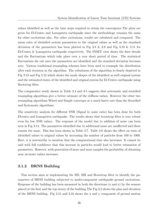 System Identiﬁcation of Linear Time Invariant (LTI) Systems
values identiﬁed as well as the time steps required to attain the convergence.The plots are
given for El-Centro and Lomaprieta earthquake since the methodology remains the same
for other excitations also. For other excitations, results are tabulated and compared. The
mean ratio of identiﬁed system parameters to the original values as well as the standard
deviation of the parameters has been plotted in Fig 3.8 & 3.9 and Fig 3.10 & 3.11 for
El-Centro & Lomaprieta earthquake respectively. The INSET view shows the ﬁner details
and the ﬂuctuations which take place over a very short period of time. The statistical
ﬂuctuations die out once the parameters are identiﬁed and the standard deviation becomes
zero. Various traditional resampling schemes have been used to resample the distribution
after each iteration in the algorithm. The robustness of the algorithm is clearly depicted in
Fig 3.13 and Fig 3.12 which shows the mode shapes of the identiﬁed as well original system
and the estimated states of the identiﬁed and original system for El-Centro earthquake using
Bootstrap ﬁlter.
The comparative study shown in Table 3.4 and 3.5 suggests that systematic and stratiﬁed
resampling algorithms give a better estimate of the stiﬀness values. However the other two
resampling algorithms Wheel and Simple converges at a much faster rate than the Stratiﬁed
and Systematic algorithms.
The sensitivity analysis for diﬀerent SNR (Signal to noise ratio) has been done for both
Elcentro and Lomaprieta earthquake. The results shows that bootstrap ﬁlter is very robust
even for low SNR values. The response of the model due to addition of noise can been
seen in Fig 3.14. The parameters identiﬁed due to additional noise are unaﬀected and these
remain the same. This has been shown in Table 3.7. Table 3.6 shows the eﬀect on ratio of
identiﬁed values to original values by increasing the number of particles from 100 to 1000.
Here, it is noteworthy to mention that the computational time also increases. It cannot be
said with full conﬁdence that this increase in particles would lead to better estimation of
parameters. However, with generation of more and more samples the probability of obtaining
near accurate values increases.
3.1.2 BRNS Building
This section aims at implementing the SIS, SIR and Bootstrap ﬁlter to identify the pa-
rameters of BRNS building subjected to multi-component earthquake ground excitations.
Response of the building has been measured in both the directions (x and y) by the sensors
placed at the ﬁrst and the top storey of the building.The Fig 3.2 shows the plan and elevation
of the BRNS building. Fig 3.15 and 3.16 shows the x and y component of ground motion
36
 