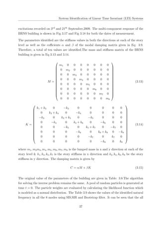 System Identiﬁcation of Linear Time Invariant (LTI) Systems
excitations recorded on 3rd
and 21th
September,2009. The multi-component response of the
BRNS building is shown in Fig 3.17 and Fig 3.18 for both the dates of measurement.
The parameters identiﬁed are the stiﬀness values in both the directions at each of the story
level as well as the coﬃcients α and β of the modal damping matrix given in Eq: 3.9.
Therefore, a total of ten values are identiﬁed.The mass and stiﬀness matrix of the BRNS
building is given in Eq 3.13 and 3.14.
M =
















m1 0 0 0 0 0 0 0
0 m2 0 0 0 0 0 0
0 0 m3 0 0 0 0 0
0 0 0 m4 0 0 0 0
0 0 0 0 m5 0 0 0
0 0 0 0 0 m6 0 0
0 0 0 0 0 0 m7 0
0 0 0 0 0 0 0 m8
















(3.13)
K =
















k1 + k3 0 −k3 0 0 0 0 0
0 k2 + k4 0 −k4 0 0 0 0
−k3 0 k3 + k5 0 −k5 0 0 0
0 −k4 0 k4 + k6 0 −k6 0 0
0 0 −k5 0 k5 + k7 0 −k7 0
0 0 0 −k6 0 k6 + k8 0 −k8
0 0 0 0 −k7 0 k7 0
0 0 0 0 0 −k8 0 k8
















(3.14)
where m1, m2m3, m4, m5, m6, m7, m8 is the lumped mass in x and y direction at each of the
story level & k1, k3, k5, k7 is the story stiﬀness in x direction and k2, k4, k6, k8 be the story
stiﬀness in y direction. The damping matrix is given by
C = αM + βK (3.15)
The original value of the parameters of the building are given in Table: 3.8.The algorithm
for solving the inverse problem remains the same. A pool of random particles is generated at
time t = 0. The particle weights are evaluated by calculating the likelihood function which
is modeled as a normal distribution. The Table 3.9 shows the values of the identiﬁed natural
frequency in all the 8 modes using SIS,SIR and Bootstrap ﬁlter. It can be seen that the all
37
 