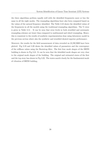 System Identiﬁcation of Linear Time Invariant (LTI) Systems
the three algorithms perform equally well with the identiﬁed frequencies more or less the
same in all the eight modes. The resampling algorithms have also been compared based on
the values of the natural frequency identiﬁed. The Table 3.10 shows the identiﬁed values of
the frequencies in all the models using the traditional resampling algorithms. The % error
is given in Table 3.11 . It can be seen that error levels in both stratiﬁed and systematic
resampling schemes are lesser than compared to multinomial and wheel resampling. Hence,
this is consistent to the results of synthetic experimentation done using laboratory model in
the previous section where also the synthetic and stratiﬁed showed superior performance.
Moreover, the results for the ﬁeld measurement of data recorded on 21/09/2009 have been
plotted. Fig 3.19 and 3.20 shows the identiﬁed values of parameters and the convergence
of the stiﬀness values using the Bootstrap ﬁlter. The ﬁrst four mode shapes of the BRNS
building is shown in Fig 3.21. It can be seen that the identiﬁed mode shapes are very close
to the original mode shapes of the building. The original and estimated states of the ﬁrst
and the top story has shown in Fig 3.22. The states match closely for the fundamental mode
of vibration of BRNS building.
38
 
