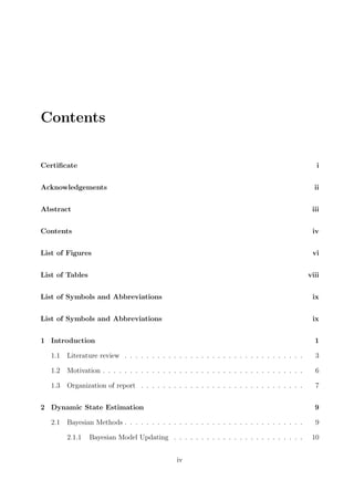 Contents
Certiﬁcate i
Acknowledgements ii
Abstract iii
Contents iv
List of Figures vi
List of Tables viii
List of Symbols and Abbreviations ix
List of Symbols and Abbreviations ix
1 Introduction 1
1.1 Literature review . . . . . . . . . . . . . . . . . . . . . . . . . . . . . . . . . 3
1.2 Motivation . . . . . . . . . . . . . . . . . . . . . . . . . . . . . . . . . . . . . 6
1.3 Organization of report . . . . . . . . . . . . . . . . . . . . . . . . . . . . . . 7
2 Dynamic State Estimation 9
2.1 Bayesian Methods . . . . . . . . . . . . . . . . . . . . . . . . . . . . . . . . . 9
2.1.1 Bayesian Model Updating . . . . . . . . . . . . . . . . . . . . . . . . 10
iv
 