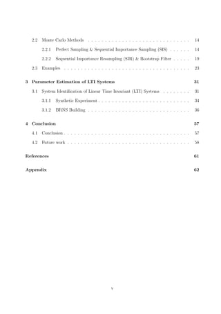 2.2 Monte Carlo Methods . . . . . . . . . . . . . . . . . . . . . . . . . . . . . . 14
2.2.1 Perfect Sampling & Sequential Importance Sampling (SIS) . . . . . . 14
2.2.2 Sequential Importance Resampling (SIR) & Bootstrap Filter . . . . . 19
2.3 Examples . . . . . . . . . . . . . . . . . . . . . . . . . . . . . . . . . . . . . 23
3 Parameter Estimation of LTI Systems 31
3.1 System Identiﬁcation of Linear Time Invariant (LTI) Systems . . . . . . . . 31
3.1.1 Synthetic Experiment . . . . . . . . . . . . . . . . . . . . . . . . . . . 34
3.1.2 BRNS Building . . . . . . . . . . . . . . . . . . . . . . . . . . . . . . 36
4 Conclusion 57
4.1 Conclusion . . . . . . . . . . . . . . . . . . . . . . . . . . . . . . . . . . . . . 57
4.2 Future work . . . . . . . . . . . . . . . . . . . . . . . . . . . . . . . . . . . . 58
References 61
Appendix 62
v
 