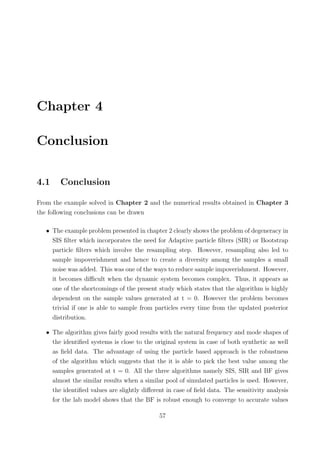 Chapter 4
Conclusion
4.1 Conclusion
From the example solved in Chapter 2 and the numerical results obtained in Chapter 3
the following conclusions can be drawn
• The example problem presented in chapter 2 clearly shows the problem of degeneracy in
SIS ﬁlter which incorporates the need for Adaptive particle ﬁlters (SIR) or Bootstrap
particle ﬁlters which involve the resampling step. However, resampling also led to
sample impoverishment and hence to create a diversity among the samples a small
noise was added. This was one of the ways to reduce sample impoverishment. However,
it becomes diﬃcult when the dynamic system becomes complex. Thus, it appears as
one of the shortcomings of the present study which states that the algorithm is highly
dependent on the sample values generated at t = 0. However the problem becomes
trivial if one is able to sample from particles every time from the updated posterior
distribution.
• The algorithm gives fairly good results with the natural frequency and mode shapes of
the identiﬁed systems is close to the original system in case of both synthetic as well
as ﬁeld data. The advantage of using the particle based approach is the robustness
of the algorithm which suggests that the it is able to pick the best value among the
samples generated at t = 0. All the three algorithms namely SIS, SIR and BF gives
almost the similar results when a similar pool of simulated particles is used. However,
the identiﬁed values are slightly diﬀerent in case of ﬁeld data. The sensitivity analysis
for the lab model shows that the BF is robust enough to converge to accurate values
57
 