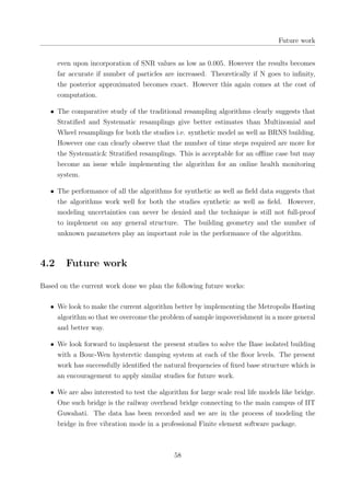 Future work
even upon incorporation of SNR values as low as 0.005. However the results becomes
far accurate if number of particles are increased. Theoretically if N goes to inﬁnity,
the posterior approximated becomes exact. However this again comes at the cost of
computation.
• The comparative study of the traditional resampling algorithms clearly suggests that
Stratiﬁed and Systematic resamplings give better estimates than Multinomial and
Wheel resamplings for both the studies i.e. synthetic model as well as BRNS building.
However one can clearly observe that the number of time steps required are more for
the Systematic& Stratiﬁed resamplings. This is acceptable for an oﬄine case but may
become an issue while implementing the algorithm for an online health monitoring
system.
• The performance of all the algorithms for synthetic as well as ﬁeld data suggests that
the algorithms work well for both the studies synthetic as well as ﬁeld. However,
modeling uncertainties can never be denied and the technique is still not full-proof
to implement on any general structure. The building geometry and the number of
unknown parameters play an important role in the performance of the algorithm.
4.2 Future work
Based on the current work done we plan the following future works:
• We look to make the current algorithm better by implementing the Metropolis Hasting
algorithm so that we overcome the problem of sample impoverishment in a more general
and better way.
• We look forward to implement the present studies to solve the Base isolated building
with a Bouc-Wen hysteretic damping system at each of the ﬂoor levels. The present
work has successfully identiﬁed the natural frequencies of ﬁxed base structure which is
an encouragement to apply similar studies for future work.
• We are also interested to test the algorithm for large scale real life models like bridge.
One such bridge is the railway overhead bridge connecting to the main campus of IIT
Guwahati. The data has been recorded and we are in the process of modeling the
bridge in free vibration mode in a professional Finite element software package.
58
 