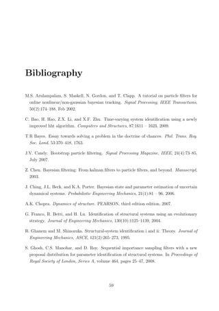 Bibliography
M.S. Arulampalam, S. Maskell, N. Gordon, and T. Clapp. A tutorial on particle ﬁlters for
online nonlinear/non-gaussian bayesian tracking. Signal Processing, IEEE Transactions,
50(2):174–188, Feb 2002.
C. Bao, H. Hao, Z.X. Li, and X.F. Zhu. Time-varying system identiﬁcation using a newly
improved hht algorithm. Computers and Structures, 87:1611 – 1623, 2009.
T.R Bayes. Essay towards solving a problem in the doctrine of chances. Phil. Trans. Roy.
Soc. Lond, 53:370–418, 1763.
J.V. Candy. Bootstrap particle ﬁltering. Signal Processing Magazine, IEEE, 24(4):73–85,
July 2007.
Z. Chen. Bayesian ﬁltering: From kalman ﬁlters to particle ﬁlters, and beyond. Manuscript,
2003.
J. Ching, J.L. Beck, and K.A. Porter. Bayesian state and parameter estimation of uncertain
dynamical systems. Probabilistic Engineering Mechanics, 21(1):81 – 96, 2006.
A.K. Chopra. Dynamics of structure. PEARSON, third edition edition, 2007.
G. Franco, R. Betti, and H. Lu. Identiﬁcation of structural systems using an evolutionary
strategy. Journal of Engineering Mechanics, 130(10):1125–1139, 2004.
R. Ghanem and M. Shinozuka. Structural-system identiﬁcation i and ii: Theory. Journal of
Engineering Mechanics, ASCE, 121(2):265–273, 1995.
S. Ghosh, C.S. Manohar, and D. Roy. Sequential importance sampling ﬁlters with a new
proposal distribution for parameter identiﬁcation of structural systems. In Proceedings of
Royal Society of London, Series A, volume 464, pages 25–47, 2008.
59
 
