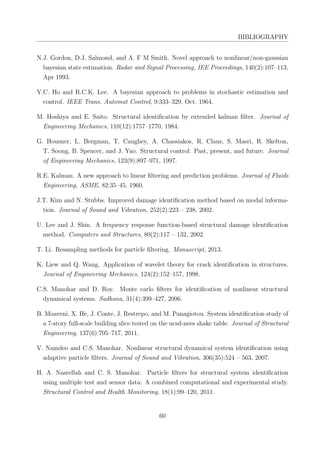 BIBLIOGRAPHY
N.J. Gordon, D.J. Salmond, and A. F M Smith. Novel approach to nonlinear/non-gaussian
bayesian state estimation. Radar and Signal Processing, IEE Proceedings, 140(2):107–113,
Apr 1993.
Y.C. Ho and R.C.K. Lee. A bayesian approach to problems in stochastic estimation and
control. IEEE Trans. Automat Control, 9:333–329, Oct. 1964.
M. Hoshiya and E. Saito. Structural identiﬁcation by extended kalman ﬁlter. Journal of
Engineering Mechanics, 110(12):1757–1770, 1984.
G. Housner, L. Bergman, T. Caughey, A. Chassiakos, R. Claus, S. Masri, R. Skelton,
T. Soong, B. Spencer, and J. Yao. Structural control: Past, present, and future. Journal
of Engineering Mechanics, 123(9):897–971, 1997.
R.E. Kalman. A new approach to linear ﬁltering and prediction problems. Journal of Fluids
Engineering, ASME, 82:35–45, 1960.
J.T. Kim and N. Stubbs. Improved damage identiﬁcation method based on modal informa-
tion. Journal of Sound and Vibration, 252(2):223 – 238, 2002.
U. Lee and J. Shin. A frequency response function-based structural damage identiﬁcation
method. Computers and Structures, 80(2):117 – 132, 2002.
T. Li. Resampling methods for particle ﬁltering. Manuscript, 2013.
K. Liew and Q. Wang. Application of wavelet theory for crack identiﬁcation in structures.
Journal of Engineering Mechanics, 124(2):152–157, 1998.
C.S. Manohar and D. Roy. Monte carlo ﬁlters for identiﬁcation of nonlinear structural
dynamical systems. Sadhana, 31(4):399–427, 2006.
B. Moaveni, X. He, J. Conte, J. Restrepo, and M. Panagiotou. System identiﬁcation study of
a 7-story full-scale building slice tested on the ucsd-nees shake table. Journal of Structural
Engineering, 137(6):705–717, 2011.
V. Namdeo and C.S. Manohar. Nonlinear structural dynamical system identiﬁcation using
adaptive particle ﬁlters. Journal of Sound and Vibration, 306(35):524 – 563, 2007.
H. A. Nasrellah and C. S. Manohar. Particle ﬁlters for structural system identiﬁcation
using multiple test and sensor data: A combined computational and experimental study.
Structural Control and Health Monitoring, 18(1):99–120, 2011.
60
 