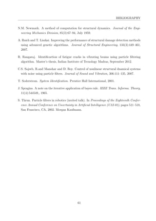 BIBLIOGRAPHY
N.M. Newmark. A method of computation for structural dynamics. Journal of the Engi-
neering Mechanics Division, 85(3):67–94, July 1959.
A. Raich and T. Liszkai. Improving the performance of structural damage detection methods
using advanced genetic algorithms. Journal of Structural Engineering, 133(3):449–461,
2007.
R. Rangaraj. Identiﬁcartion of fatigue cracks in vibrating beams using particle ﬁltering
algorithm. Master’s thesis, Indian Institute of Tecnology Madras, September 2012.
C.S. Sajeeb, R.and Manohar and D. Roy. Control of nonlinear structural dnamical systems
with noise using particle ﬁlters. Journal of Sound and Vibration, 306:111–135, 2007.
T. Soderstrom. System Identiﬁcation. Prentice Hall International, 2001.
J. Spragins. A note on the iterative application of bayes rule. IEEE Trans. Informa. Theory,
11(4):544549,, 1965.
S. Thrun. Particle ﬁlters in robotics (invited talk). In Proceedings of the Eighteenth Confer-
ence Annual Conference on Uncertainty in Artiﬁcial Intelligence (UAI-02), pages 511–518,
San Francisco, CA, 2002. Morgan Kaufmann.
61
 