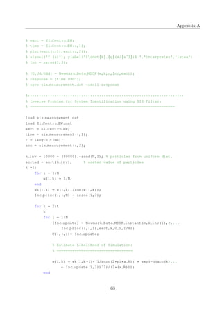 Appendix A
% exct = El Centro EW;
% time = El Centro EW(:,1);
% plot(exct(:,1),exct(:,2));
% xlabel('T (s)'); ylabel('$ddot{X} {g}(m/{sˆ2})$ ','interpreter','latex')
% Inc = zeros(1,3);
% [U,Ud,Udd] = Newmark Beta MDOF(m,k,c,Inc,exct);
% response = [time Udd'];
% save sis measurement.dat −ascii response
%**********************************************************************
% Inverse Problem for System Identification using SIS Filter:
% =================================================================
load sis measurement.dat
load El Centro EW.dat
exct = El Centro EW;
time = sis measurement(:,1);
t = length(time);
acc = sis measurement(:,2);
k inv = 10000 + (80000).*rand(N,1); % particles from uniform dist.
sorted = sort(k inv); % sorted value of particles
k =1;
for i = 1:N
w(i,k) = 1/N;
end
wk(:,k) = w(:,k)./sum(w(:,k));
Inc prior(:,:,N) = zeros(1,3);
for k = 2:t
k
for i = 1:N
[Inc update] = Newmark Beta MDOF instant(m,k inv(i),c,...
Inc prior(:,:,i),exct,k,0.5,1/6);
C(:,:,i)= Inc update;
% Estimate Likelihood of Simulation:
% ==================================
w(i,k) = wk(i,k−1)*(1/sqrt(2*pi*x R)) * exp(−((acc(k)...
− Inc update(1,3))ˆ2)/(2*(x R)));
end
63
 