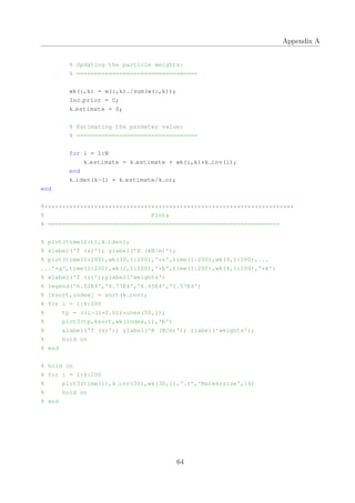 Appendix A
% Updating the particle weights:
% ==================================
wk(:,k) = w(:,k)./sum(w(:,k));
Inc prior = C;
k estimate = 0;
% Estimating the parmeter value:
% ==================================
for i = 1:N
k estimate = k estimate + wk(i,k)*k inv(i);
end
k iden(k−1) = k estimate/k or;
end
%**********************************************************************
% Plots
% =================================================================
% plot(time(2:t),k iden);
% xlabel('T (s)'); ylabel('K (kN/m)');
% plot(time(1:200),wk(30,1:200),'*r',time(1:200),wk(9,1:200),...
...'*g',time(1:200),wk(2,1:200),'*b',time(1:200),wk(4,1:200),'*k')
% xlabel('T (s)');ylabel('weights')
% legend('6.02E4','6.77E4','6.45E4','1.57E4')
% [ksort,index] = sort(k inv);
% for i = 1:4:200
% tp = ((i−1)*0.01)*ones(50,1);
% plot3(tp,ksort,wk(index,i),'b')
% xlabel('T (s)'); ylabel('K (N/m)'); zlabel('weights');
% hold on
% end
% hold on
% for i = 1:4:200
% plot3(time(i),k inv(30),wk(30,i),'.r','Markersize',14)
% hold on
% end
64
 