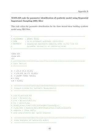 Appendix A
MATLAB code for parameter identiﬁcation of synthetic model using Sequential
Importance Sampling (SIS) ﬁlter
This code solves the parameter identiﬁcation for the three storied shear building synthetic
model using SIS Filter.
% =========================================================================
% PROGRAMMER : ANSHUL GOYAL
% DATE : 02.01.2014(Last modified: 25:01:2014)
% ABSTRACT : Sequential Importance Sampling (SIS) filter Code for
% parameter estimation of laboratory model
% =========================================================================
clear all
close all
clc
% *************************************************************************
% Input Section:
% ==============
m = [15.2 15.2 15.2];
c = [19.032 34.173 33.63];
k = [41987 76842 74812];
N = 100;
x R = 0.001;
% ***********************************************************************
% Forward Problem for Synthetic Measurements:
% ===========================================
% load Elcentro X.dat
% exct = Elcentro X;
% time = Elcentro X(:,1);
% Inc = zeros(3,3);
% [M mat,K mat,C mat]=LTI System Matrices(m,k,c);
% [U,Ud,Udd] = Newmark Beta MDOF(M mat,K mat,C mat,Inc,exct);
% response = [time Udd'];
% save resp elcentro.dat −ascii response
% ***********************************************************************
% Eigen Analysis of laboratory model:
% ===========================================
65
 