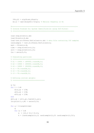 Appendix A
[Phi,D] = eig(K mat,M mat);
wn or = sqrt(diag(D))/(2*pi); % Natural fequency in Hz
%**********************************************************************
% Inverse Problem for System Identification using SIS Filter:
% =================================================================
load resp elcentro.dat
load Elcentro X.dat
load test stiffness 3dof elcentro.dat % data file containing 100 samples
rand sample = test stiffness 3dof elcentro;
exct = Elcentro X;
time = resp elcentro(:,1);
acc1 = resp elcentro(:,2);
Inc = zeros(3,3);
% Simulating particles
% ==================================
% k1 = 10000 + (80000).*rand(N,1);
% k2 = 10000 + (80000).*rand(N,1);
% k3 = 10000 + (80000).*rand(N,1);
% c1 = 50.*rand(N,1);
% c2 = 50.*rand(N,1);
% c3 = 50.*rand(N,1);
% Defining initial weights
% ==================================
q =1;
for i = 1:N
w1(i,q) = 1/N;
w2(i,q) = 1/N;
w3(i,q) = 1/N;
end
wk(:,q) = w1(:,q)./sum(w1(:,q));
Inc prior(:,:,N) = zeros(3,3);
for q = 2:length(time)
q
for ii = 1:N
m = [15.2 15.2 15.2];
k = [rand sample(ii,1) rand sample(ii,2) rand sample(ii,3)];
66
 