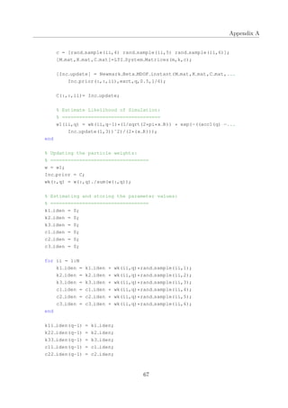 Appendix A
c = [rand sample(ii,4) rand sample(ii,5) rand sample(ii,6)];
[M mat,K mat,C mat]=LTI System Matrices(m,k,c);
[Inc update] = Newmark Beta MDOF instant(M mat,K mat,C mat,...
Inc prior(:,:,ii),exct,q,0.5,1/6);
C(:,:,ii)= Inc update;
% Estimate Likelihood of Simulation:
% ==================================
w1(ii,q) = wk(ii,q−1)*(1/sqrt(2*pi*x R)) * exp(−((acc1(q) −...
Inc update(1,3))ˆ2)/(2*(x R)));
end
% Updating the particle weights:
% ==================================
w = w1;
Inc prior = C;
wk(:,q) = w(:,q)./sum(w(:,q));
% Estimating and storing the parameter values:
% ==================================
k1 iden = 0;
k2 iden = 0;
k3 iden = 0;
c1 iden = 0;
c2 iden = 0;
c3 iden = 0;
for ii = 1:N
k1 iden = k1 iden + wk(ii,q)*rand sample(ii,1);
k2 iden = k2 iden + wk(ii,q)*rand sample(ii,2);
k3 iden = k3 iden + wk(ii,q)*rand sample(ii,3);
c1 iden = c1 iden + wk(ii,q)*rand sample(ii,4);
c2 iden = c2 iden + wk(ii,q)*rand sample(ii,5);
c3 iden = c3 iden + wk(ii,q)*rand sample(ii,6);
end
k11 iden(q−1) = k1 iden;
k22 iden(q−1) = k2 iden;
k33 iden(q−1) = k3 iden;
c11 iden(q−1) = c1 iden;
c22 iden(q−1) = c2 iden;
67
 