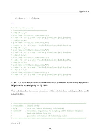 Appendix A
c33 iden(q−1) = c3 iden;
end
% Plotting the results
% ==================================
% subplot(2,3,1)
% plot(time(2:4001),k11 iden/k(1),'b')
% xlabel('t (s)'); ylabel('mu {k1} {iden}/mu {k1} {org}');
% subplot(2,3,2)
% plot(time(2:4001),k22 iden/k(2),'b')
% xlabel('t (s)'); ylabel('mu {k1} {iden}/mu {k2} {org}');
% subplot(2,3,3)
% plot(time(2:4001),k33 iden/k(3),'b')
% xlabel('t (s)'); ylabel('mu {k3} {iden}/mu {k3} {org}');
% subplot(2,3,4)
% plot(time(2:4001),c11 iden/c(1),'b')
% xlabel('t (s)'); ylabel('mu {c1} {iden}/mu {c1} {org}');
% subplot(2,3,5)
% plot(time(2:4001),c22 iden/c(2),'b')
% xlabel('t (s)'); ylabel('mu {c2} {iden}/mu {c2} {org}');
% subplot(2,3,6)
% plot(time(2:4001),c33 iden/c(3),'b')
% xlabel('t (s)'); ylabel('mu {c3} {iden}/mu {c3} {org}');
MATLAB code for parameter identiﬁcation of synthetic model using Sequential
Importance Re-Sampling (SIR) ﬁlter
This code identiﬁes the system parameters of three storied shear building synthetic model
using SIR ﬁlter
% =========================================================================
% PROGRAMMER : ANSHUL GOYAL
% DATE : 02.01.2014(Last modified: 25:01:2014)
% ABSTRACT : Sequential Importance Re−Sampling (SIR) filter/ Adaptive
% Particle Filter Code for
% parameter estimation of laboratory model
% =========================================================================
clear all
68
 