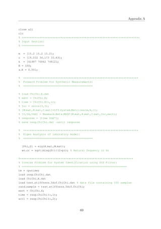 Appendix A
close all
clc
% *************************************************************************
% Input Section:
% ==============
m = [15.2 15.2 15.2];
c = [19.032 34.173 33.63];
k = [41987 76842 74812];
N = 100;
x R = 0.001;
% ***********************************************************************
% Forward Problem for Synthetic Measurements:
% ===========================================
% load ChiChi X.dat
% exct = ChiChi X;
% time = ChiChi X(:,1);
% Inc = zeros(3,3);
% [M mat,K mat,C mat]=LTI System Matrices(m,k,c);
% [U,Ud,Udd] = Newmark Beta MDOF(M mat,K mat,C mat,Inc,exct);
% response = [time Udd'];
% save resp ChiChi.dat −ascii response
% ***********************************************************************
% Eigen Analysis of laboratory model:
% ===========================================
[Phi,D] = eig(K mat,M mat);
wn or = sqrt(diag(D))/(2*pi); % Natural fequency in Hz
%**********************************************************************
% Inverse Problem for System Identification using SIS Filter:
% =================================================================
tm = cputime;
load resp ChiChi.dat
load ChiChi X.dat
load test stiffness 3dof ChiChi.dat % data file containing 100 samples
rand sample = test stiffness 3dof ChiChi;
exct = ChiChi X;
time = resp ChiChi(:,1);
acc1 = resp ChiChi(:,2);
69
 