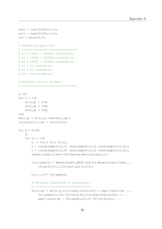 Appendix A
acc2 = resp ChiChi(:,3);
acc3 = resp ChiChi(:,4);
Inc = zeros(3,3);
% Simulating particles
% ==================================
% k1 = 10000 + (80000).*rand(N,1);
% k2 = 10000 + (80000).*rand(N,1);
% k3 = 10000 + (80000).*rand(N,1);
% c1 = 50.*rand(N,1);
% c2 = 50.*rand(N,1);
% c3 = 50.*rand(N,1);
% Defining initial weights
% ==================================
q =1;
for i = 1:N
w1(i,q) = 1/N;
w2(i,q) = 1/N;
w3(i,q) = 1/N;
end
wk(:,q) = w1(:,q)./sum(w1(:,q));
Inc prior(:,:,N) = zeros(3,3);
for q = 2:500
q
for ii = 1:N
m = [15.2 15.2 15.2];
k = [rand sample(ii,1) rand sample(ii,2) rand sample(ii,3)];
c = [rand sample(ii,4) rand sample(ii,5) rand sample(ii,6)];
[M mat,K mat,C mat]=LTI System Matrices(m,k,c);
[Inc update] = Newmark Beta MDOF instant(M mat,K mat,C mat,...
Inc prior(:,:,ii),exct,q,0.5,1/6);
C(:,:,ii)= Inc update;
% Estimate Likelihood of Simulation:
% ==================================
w1(ii,q) = wk(ii,q−1)*(1/sqrt(2*pi*x R)) * exp(−((acc1(q) −...
Inc update(1,3))ˆ2)/(2*(x R)))*(1/sqrt(2*pi*x R)) *....
exp(−((acc2(q) − Inc update(2,3))ˆ2)/(2*(x R)))...
70
 