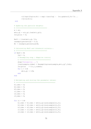 Appendix A
*(1/sqrt(2*pi*x R)) * exp(−((acc3(q) − Inc update(3,3))ˆ2)...
/(2*(x R)));
end
% Updating the particle weights:
% ==================================
w = w1;
wk(:,q) = w(:,q)./sum(w(:,q));
Inc prior = C;
Neff = 1/sum(wk(:,q).ˆ2);
resample percentaje = 0.2;
Nt = resample percentaje*N;
% Calculating Neff and threshold criteria :
% ==================================
if Neff < Nt
Ind = 1;
% Resampling step : Adaptive control
% ==================================
disp('Resampling ...')
[rand sample,index] = Resampling(rand sample,wk(:,q)',Ind);
Inc prior = C(:,:,index);
for i = 1:N
wk(i,q) = 1/N;
end
end
% Estimating and storing the parameter values:
% ===========================================
k1 iden = 0;
k2 iden = 0;
k3 iden = 0;
c1 iden = 0;
c2 iden = 0;
c3 iden = 0;
for ii = 1:N
k1 iden = k1 iden + wk(ii,q)*rand sample(ii,1);
k2 iden = k2 iden + wk(ii,q)*rand sample(ii,2);
k3 iden = k3 iden + wk(ii,q)*rand sample(ii,3);
c1 iden = c1 iden + wk(ii,q)*rand sample(ii,4);
c2 iden = c2 iden + wk(ii,q)*rand sample(ii,5);
71
 