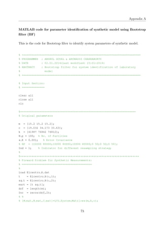 Appendix A
MATLAB code for parameter identiﬁcation of synthetic model using Bootstrap
ﬁlter (BF)
This is the code for Bootstrap ﬁlter to identify system parameters of synthetic model.
% =========================================================================
% PROGRAMMER : ANSHUL GOYAL & ARUNASIS CHAKRABORTY
% DATE : 02.01.2014(Last modified: 25:01:2014)
% ABSTRACT : Bootstrap filter for system identification of laboratory
% model
% =========================================================================
% Input Section:
% ==============
clear all
close all
clc
%=======================================================================
% Original parameters
m = [15.2 15.2 15.2];
c = [19.032 34.173 33.63];
k = [41987 76842 74812];
N p = 100; % No. of Particles
x R = 0.001; % Error Covariance
% RP = [10000 80000;10000 80000;10000 80000;0 50;0 50;0 50];
Ind = 1; % Indicator for different resampling strategy
%
%*************************************************************************
% Forward Problem for Synthetic Measurements:
% ===========================================
%
load Elcentro X.dat
t = Elcentro X(:,1);
xg t = Elcentro X(:,2);
exct = [t xg t];
dof = length(m);
Inc = zeros(dof,2);
% %
% [M mat,K mat,C mat]=LTI System Matrices(m,k,c);
73
 