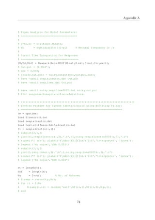 Appendix A
% Eigen Analysis for Modal Parameters:
% ====================================
%
% [Phi,D] = eig(K mat,M mat);
% wn = sqrt(diag(D))/(2*pi) % Natural frequency in /s
%
% Direct Time Integration for Response:
% =====================================
[U,Ud,Udd] = Newmark Beta MDOF(M mat,K mat,C mat,Inc,exct);
% Out put = [t Udd'];
% snr = 0.005;
% [noisy out put] = noisy output(snr,Out put,dof);
% save −ascii resp elcentro.dat Out put
% save −ascii resp loma.dat Out put
% save −ascii noisy resp loma0005.dat noisy out put
% Plot response Lomaprieta X accelerations:
% *************************************************************************
% Inverse Problem for System Identification using Bootstrap Filter:
% =================================================================
tm = cputime;
load Elcentro X.dat
load resp elcentro.dat
load test stiffness 3dof elcentro.dat
t1 = resp elcentro(:,1);
% subplot(2,1,1)
% plot(t1,resp elcentro(:,3),'.b',t1,noisy resp elcentro0005(:,3),'.r')
% xlabel('T (s)'); ylabel('$ddot{X} {t}(m/sˆ2)$','interpreter', 'latex');
% legend ('No noise','SNR 0.005')
% subplot(2,1,2)
% plot(t,resp loma(:,3),'.b',t,noisy resp loma0005(:,3),'.r')
% xlabel('T (s)'); ylabel('$ddot{X} {t}(m/sˆ2)$','interpreter', 'latex');
% legend ('No noise','SNR 0.005')
nt = length(t);
dof = length(m);
Nu = 2*dof; % No. of Unknown
% R samp = zeros(N p,Nu);
% for ii = 1:Nu
% R samp(:,ii) = random('unif',RP(ii,1),RP(ii,2),N p,1);
% end
74
 