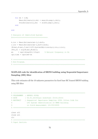 Appendix A
for kk = 1:Nu
Mean Estimate(ii,kk) = mean(R samp(:,kk));
Std Estimate(ii,kk) = std(R samp(:,kk));
end
end
% Analysis of Identified System:
%====================================
k inv = Mean Estimate(ab−1,1:dof);
c inv = Mean Estimate(ab−1,dof+1:end);
[M mat,K mat,C mat]=LTI System Matrices(m,k inv,c inv);
[Phi,D] = eig(K mat,M mat);
wn = sqrt(diag(D))/(2*pi) % Natural frequency in Hz
cpu time = cputime−tm
% *************************************************************************
% End Program.
% *************************************************************************
MATLAB code for identiﬁcation of BRNS building using Sequential Importance
Sampling (SIS) ﬁlter
This code estimates all the 10 unknown parameters for ﬁxed base RC framed BRNS building
using SIS ﬁlter
% =========================================================================
% PROGRAMMER : ANSHUL GOYAL
% DATE : 02.01.2014(Last modified: 25:01:2014)
% ABSTRACT : Sequential Importance Sampling (SIS) filter Code for
% LTI System Identification of BRNS building
% on field measurement (21/09/2009)
% =========================================================================
clear all
close all
clc
% *************************************************************************
% Input Section:
76
 