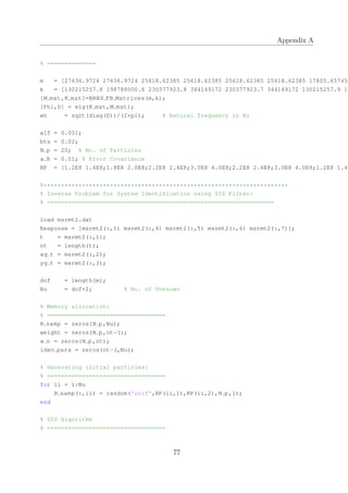 Appendix A
% ==============
m = [27636.9724 27636.9724 25618.62385 25618.62385 25618.62385 25618.62385 17805.65745
k = [130215257.8 198788000.6 230377923.8 344149172 230377923.7 344149172 130215257.9 19
[M mat,K mat]=BRNS FB Matrices(m,k);
[Phi,D] = eig(K mat,M mat);
wn = sqrt(diag(D))/(2*pi); % Natural frequency in Hz
alf = 0.001;
bta = 0.02;
N p = 20; % No. of Particles
x R = 0.01; % Error Covariance
RP = [1.2E8 1.4E8;1.8E8 2.0E8;2.2E8 2.4E8;3.0E8 4.0E8;2.2E8 2.4E8;3.0E8 4.0E8;1.2E8 1.4E
%**********************************************************************
% Inverse Problem for System Identification using SIS Filter:
% =================================================================
load msrmt2.dat
Response = [msrmt2(:,1) msrmt2(:,4) msrmt2(:,5) msrmt2(:,6) msrmt2(:,7)];
t = msrmt2(:,1);
nt = length(t);
xg t = msrmt2(:,2);
yg t = msrmt2(:,3);
dof = length(m);
Nu = dof+2; % No. of Unknown
% Memory allocation:
% ==================================
R samp = zeros(N p,Nu);
weight = zeros(N p,nt−1);
w n = zeros(N p,nt);
iden para = zeros(nt−1,Nu);
% Generating initial particles:
% ==================================
for ii = 1:Nu
R samp(:,ii) = random('unif',RP(ii,1),RP(ii,2),N p,1);
end
% SIS Algorithm
% ==================================
77
 