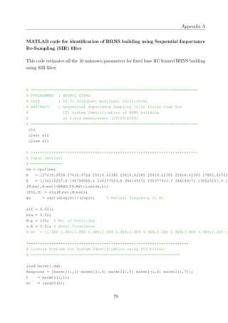 Appendix A
MATLAB code for identiﬁcation of BRNS building using Sequential Importance
Re-Sampling (SIR) ﬁlter
This code estimates all the 10 unknown parameters for ﬁxed base RC framed BRNS building
using SIR ﬁlter
% =========================================================================
% PROGRAMMER : ANSHUL GOYAL
% DATE : 02.01.2014(Last modified: 25:01:2014)
% ABSTRACT : Sequential Importance Sampling (SIS) filter Code for
% LTI System Identification of BRNS building
% on field measurement (03/09/2009)
% =========================================================================
clc
clear all
close all
% *************************************************************************
% Input Section:
% ==============
tm = cputime;
m = [27636.9724 27636.9724 25618.62385 25618.62385 25618.62385 25618.62385 17805.65745
k = [130215257.8 198788000.6 230377923.8 344149172 230377923.7 344149172 130215257.9 19
[M mat,K mat]=BRNS FB Matrices(m,k);
[Phi,D] = eig(K mat,M mat);
wn = sqrt(diag(D))/(2*pi); % Natural frequency in Hz
alf = 0.001;
bta = 0.02;
N p = 100; % No. of Particles
x R = 0.01; % Error Covariance
% RP = [1.2E8 1.4E8;1.8E8 2.0E8;2.2E8 2.4E8;3.0E8 4.0E8;2.2E8 2.4E8;3.0E8 4.0E8;1.2E8 1.
%**********************************************************************
% Inverse Problem for System Identification using SIS Filter:
% =================================================================
load msrmt1.dat
Response = [msrmt1(:,1) msrmt1(:,4) msrmt1(:,5) msrmt1(:,6) msrmt1(:,7)];
t = msrmt1(:,1);
nt = length(t);
79
 