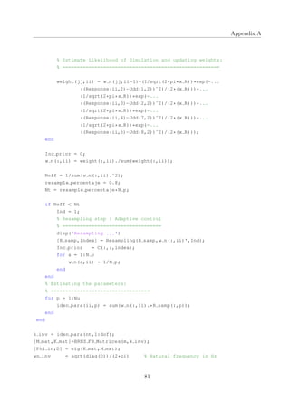 Appendix A
% Estimate Likelihood of Simulation and updating weights:
% ======================================================
weight(jj,ii) = w n(jj,ii−1)*(1/sqrt(2*pi*x R))*exp(−...
((Response(ii,2)−Udd(1,2))ˆ2)/(2*(x R)))*...
(1/sqrt(2*pi*x R))*exp(−...
((Response(ii,3)−Udd(2,2))ˆ2)/(2*(x R)))*...
(1/sqrt(2*pi*x R))*exp(−...
((Response(ii,4)−Udd(7,2))ˆ2)/(2*(x R)))*...
(1/sqrt(2*pi*x R))*exp(−...
((Response(ii,5)−Udd(8,2))ˆ2)/(2*(x R)));
end
Inc prior = C;
w n(:,ii) = weight(:,ii)./sum(weight(:,ii));
Neff = 1/sum(w n(:,ii).ˆ2);
resample percentaje = 0.8;
Nt = resample percentaje*N p;
if Neff < Nt
Ind = 1;
% Resampling step : Adaptive control
% ==================================
disp('Resampling ...')
[R samp,index] = Resampling(R samp,w n(:,ii)',Ind);
Inc prior = C(:,:,index);
for a = 1:N p
w n(a,ii) = 1/N p;
end
end
% Estimating the parameters:
% ==================================
for p = 1:Nu
iden para(ii,p) = sum(w n(:,ii).*R samp(:,p));
end
end
k inv = iden para(nt,1:dof);
[M mat,K mat]=BRNS FB Matrices(m,k inv);
[Phi in,D] = eig(K mat,M mat);
wn inv = sqrt(diag(D))/(2*pi) % Natural frequency in Hz
81
 