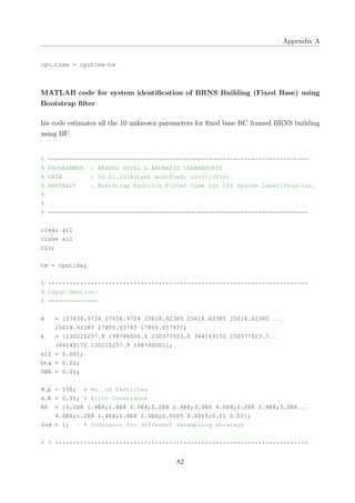 Appendix A
cpu time = cputime−tm
MATLAB code for system identiﬁcation of BRNS Building (Fixed Base) using
Bootstrap ﬁlter
his code estimates all the 10 unknown parameters for ﬁxed base RC framed BRNS building
using BF.
% =========================================================================
% PROGRAMMER : ANSHUL GOYAL & ARUNASIS CHAKRABORTY
% DATE : 02.01.2014(Last modified: 25:01:2014)
% ABSTRACT : Bootstrap Particle Filter Code for LTI System Identification.
%
%
% =========================================================================
clear all
close all
clc;
tm = cputime;
% *************************************************************************
% Input Section:
% ==============
m = [27636.9724 27636.9724 25618.62385 25618.62385 25618.62385 ...
25618.62385 17805.65745 17805.65745];
k = [130215257.8 198788000.6 230377923.8 344149172 230377923.7...
344149172 130215257.9 198788001];
alf = 0.001;
bta = 0.02;
SNR = 0.01;
N p = 150; % No. of Particles
x R = 0.01; % Error Covariance
RP = [1.2E8 1.4E8;1.8E8 2.0E8;2.2E8 2.4E8;3.0E8 4.0E8;2.2E8 2.4E8;3.0E8...
4.0E8;1.2E8 1.4E8;1.8E8 2.0E8;0.0005 0.0015;0.01 0.03];
Ind = 1; % Indicator for different resampling strategy
% % ***********************************************************************
82
 