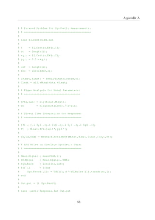 Appendix A
% % Forward Problem for Synthetic Measurements:
% % ===========================================
%
% load El Centro EW.dat
%
% t = El Centro EW(:,1);
% nt = length(t);
% xg t = El Centro EW(:,2);
% yg t = 0.5.*xg t;
%
% dof = length(m);
% Inc = zeros(dof,2);
%
% [M mat,K mat] = BRNS FB Matrices(m,k);
% C mat = alf.*M mat+bta.*K mat;
%
% % Eigen Analysis for Modal Parameters:
% % ====================================
%
% [Phi,Lam] = eig(K mat,M mat);
% wn = diag(sqrt(Lam))./(2*pi);
%
% % Direct Time Integration for Response:
% % =====================================
%
% Ifl = [−1 0;0 −1;−1 0;0 −1;−1 0;0 −1;−1 0;0 −1];
% Ft = M mat*Ifl*[xg t';yg t'];
%
% [U,Ud,Udd] = Newmark Beta MDOF(M mat,K mat,C mat,Inc,t,Ft);
%
% % Add Noise to Simulate Synthetic Data:
% % =====================================
%
% Mean Signal = mean(Udd,2);
% SD Noise = Mean Signal./SNR;
% Syn Recd = zeros(nt,dof);
% for ii = 1:dof
% Syn Recd(:,ii) = Udd(ii,:)'+SD Noise(ii).*randn(nt,1);
% end
%
% Out put = [t Syn Recd];
%
% save −ascii Response.dat Out put
83
 
