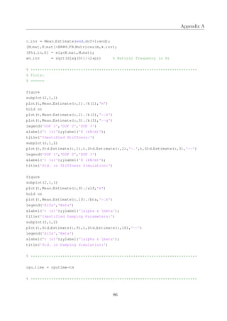Appendix A
c inv = Mean Estimate(end,dof+1:end);
[M mat,K mat]=BRNS FB Matrices(m,k inv);
[Phi in,D] = eig(K mat,M mat);
wn inv = sqrt(diag(D))/(2*pi) % Natural frequency in Hz
% *************************************************************************
% Plots:
% ======
figure
subplot(2,1,1)
plot(t,Mean Estimate(:,1)./k(1),'m')
hold on
plot(t,Mean Estimate(:,2)./k(2),'−.b')
plot(t,Mean Estimate(:,3)./k(3),'−−g')
legend('DOF 1','DOF 2','DOF 3')
xlabel('t (s)');ylabel('K (kN/m)');
title('Identified Stiffness:')
subplot(2,1,2)
plot(t,Std Estimate(:,1),t,Std Estimate(:,2),'−.',t,Std Estimate(:,3),'−−')
legend('DOF 1','DOF 2','DOF 3')
xlabel('t (s)');ylabel('K (kN/m)');
title('Std. in Stiffness Simulation:')
figure
subplot(2,1,1)
plot(t,Mean Estimate(:,9)./alf,'m')
hold on
plot(t,Mean Estimate(:,10)./bta,'−.b')
legend('Alfa','Beta')
xlabel('t (s)');ylabel('alpha & beta');
title('Identified Damping Parameters:')
subplot(2,1,2)
plot(t,Std Estimate(:,9),t,Std Estimate(:,10),'−−')
legend('Alfa','Beta')
xlabel('t (s)');ylabel('alpha & beta');
title('Std. in Damping Simulation:')
% *************************************************************************
cpu time = cputime−tm
% *************************************************************************
86
 