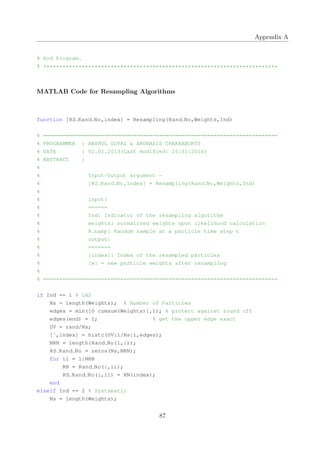 Appendix A
% End Program.
% *************************************************************************
MATLAB Code for Resampling Algorithms
function [RS Rand No,index] = Resampling(Rand No,Weights,Ind)
% =========================================================================
% PROGRAMMER : ANSHUL GOYAL & ARUNASIS CHAKRABORTY
% DATE : 02.01.2013(Last modified: 26:01:2014)
% ABSTRACT :
%
% Input/Output argument −
% [RS Rand No,index] = Resampling(Rand No,Weights,Ind)
%
% input:
% ======
% Ind: Indicator of the resampling algorithm
% weights: normalized weights upon likelihood calculation
% R samp: Random sample at a particle time step t
% output:
% =======
% [index]: Index of the resampled particles
% [w] = new particle weights after resampling
%
% =========================================================================
if Ind == 1 % LHS
Ns = length(Weights); % Number of Particles
edges = min([0 cumsum(Weights)],1); % protect against round off
edges(end) = 1; % get the upper edge exact
UV = rand/Ns;
[˜,index] = histc(UV:1/Ns:1,edges);
NRN = length(Rand No(1,:));
RS Rand No = zeros(Ns,NRN);
for ii = 1:NRN
RN = Rand No(:,ii);
RS Rand No(:,ii) = RN(index);
end
elseif Ind == 2 % Systamatic
Ns = length(Weights);
87
 
