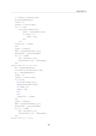 Appendix A
u =((0:Ns−1)+rand(1))/Ns;
wc=cumsum(Weights);
index = 1;
index f = zeros(1,Ns);
for i = 1:Ns
while(wc(index)<u(i))
index = mod(index+1,Ns);
if index == 0
index = Ns;
end
end
index f(i) = index;
end
index = index f;
NRN = length(Rand No(1,:));
RS Rand No = zeros(Ns,NRN);
for ii = 1:NRN
RN = Rand No(:,ii);
RS Rand No(:,ii) = RN(index);
end
elseif Ind ==3 % Stratified
Ns = length(Weights);
u=((0:Ns−1)+(rand(1,Ns)))/Ns;
wc = cumsum(Weights);
index = 1;
index f = zeros(1,Ns);
for i=1:Ns
while(wc(index)<u(i))
index=mod(index+1,Ns);
if index ==0
index = Ns;
end
end
index f(i) = index;
end
index = index f;
NRN = length(Rand No(1,:));
RS Rand No = zeros(Ns,NRN);
for ii = 1:NRN
RN = Rand No(:,ii);
RS Rand No(:,ii) = RN(index);
end
elseif Ind ==4 % Simple
88
 