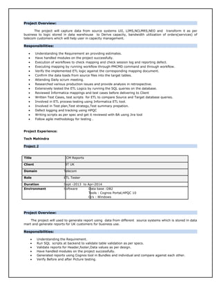 Project Overview:
The project will capture data from source systems UII, LIMS,NCLMRS,NEO and transform it as per
business to logic stored in data warehouse to Derive capacity, bandwidth utilization of orders(services) of
telecom customers which will help user in capacity management.
Responsibilities:
• Understanding the Requirement an providing estimates.
• Have handled modules on the project successfully.
• Execution of workflows to check mapping and check session log and reporting defect.
• Executing mapping by running workflow through PMCMD command and through workflow.
• Verify the implemented ETL logic against the corresponding mapping document.
• Confirm the data loads from source files into the target tables.
• Attending Daily scrum meeting.
• Researched various production issues and provide analysis in retrospective.
• Extensively tested the ETL Logics by running the SQL queries on the database.
• Reviewed Informatica mappings and test cases before delivering to Client
• Written Test Cases, test scripts for ETL to compare Source and Target database queries.
• Involved in ETL process testing using Informatica ETL tool.
• Involved in Test plan,Test strategy,Test summary prepation.
• Defect logging and tracking using HPQC
• Writing scripts as per spec and get it reviewed with BA using Jira tool
• Follow agile methodology for testing .
Project Experience:
Tech Mahindra
Project: 2Project: 2
Title ICM Reports
Client BT UK
Domain Telecom
Role ETL Tester
Duration Sept -2013 to Apr-2014
Environment Software Data base :DB2
Tools : Cognos Portal,HPQC 10
O/s : Windows
Project Overview:
The project will used to generate report using data from different source systems which is stored in data
mart and generate reports for UK customers for business use.
Responsibilities:
• Understanding the Requirement.
• Run SQL scripts at backend to validate table validation as per specs.
• Validate reports for Header,footer,Data values as per design.
• Have handled modules on the project successfully.
• Generated reports using Cognos tool in Bundles and individual and compare against each other.
• Verify Before and after Picture testing.
 