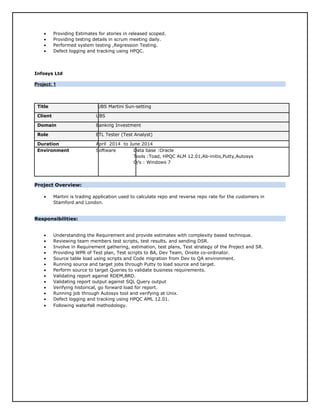• Providing Estimates for stories in released scoped.
• Providing testing details in scrum meeting daily.
• Performed system testing ,Regression Testing.
• Defect logging and tracking using HPQC.
Infosys Ltd
Project: 1Project: 1
Title UBS Martini Sun-setting
Client UBS
Domain Banking Investment
Role ETL Tester (Test Analyst)
Duration April 2014 to June 2014
Environment Software Data base :Oracle
Tools :Toad, HPQC ALM 12.01,Ab-initio,Putty,Autosys
O/s : Windows 7
Project Overview:
• Martini is trading application used to calculate repo and reverse repo rate for the customers in
Stamford and London.
Responsibilities:
• Understanding the Requirement and provide estimates with complexity based technique.
• Reviewing team members test scripts, test results, and sending DSR.
• Involve in Requirement gathering, estimation, test plans, Test strategy of the Project and SR.
• Providing WPR of Test plan, Test scripts to BA, Dev Team, Onsite co-ordinator.
• Source table load using scripts and Code migration from Dev to QA environment.
• Running source and target jobs through Putty to load source and target.
• Perform source to target Queries to validate business requirements.
• Validating report against RDEM,BRD.
• Validating report output against SQL Query output
• Verifying historical, go forward load for report.
• Running job through Autosys tool and verifying at Unix.
• Defect logging and tracking using HPQC AML 12.01.
• Following waterfall methodology.
 