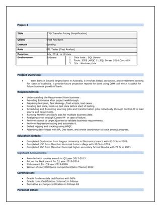Project: 2Project: 2
Title TPS(Transfer Pricing Simplification)
Client West Pac Bank
Domain Banking
Role ETL Tester (Test Analyst)
Duration July 2014 to till date
Environment Software 1. Data base : SQL Server
2. Tools: SSIS ,HPQC 11,SQL Server 2014,Control M
3. O/s : Windows,Unix
Project Overview:
• West Bank is Second largest bank in Australia, it involves Retail, corporate, and investment banking
for users of Australia. It provide future projection reports for bank using QRM tool which is useful for
future business growth of bank.
Responsibilities:
• Understanding the Requirement from business .
• Providing Estimates after project walkthrough.
• Preparing test plan, Test strategy ,Test scripts, test cases .
• Creating test data, mock up test data before start of testing.
• Scheduling and Executing sourcing jobs and transformation jobs individually through Control-M to load
source and target table.
• Running Monthly and Daily jobs for multiple business date.
• Analysing error through Control-M in case of failure.
• Perform source to target Queries to validate business requirements.
• Perform Regression testing and automate it.
• Defect logging and tracking using HPQC.
• Attending daily triage with BA, Dev team, and onsite coordinator to track project progress.
Education Details:
• Completed Graduation from Nagpur University in Electronics branch with 63.5 % in 2009.
• Completed HSC from Manohar Municipal Junior college with 60 % in 2005.
• Completed SSC from Manohar Municipal higher secondary School Gondia with 73 % in 2003
Significant Achievements:
• Awarded with cookies award for Q2 year 2012-2013.
• Pat on the Back award for Q1 year 2013-2014.
• Insta award for Q3 year 2015-2016
• Winner of inter IDU Dance competition(Retro Theme) 2012
Certification:
• Oracle fundamentals certification with 86%
• Oracle ,Unix Certification (Internal) in Infosys
• Derivative exchange certification in Infosys ltd
Personal Detail:
 