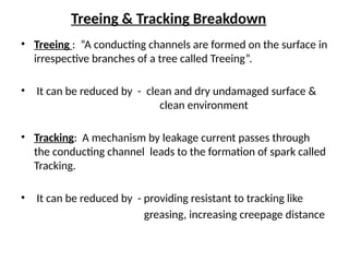 Treeing & Tracking Breakdown
• Treeing : “A conducting channels are formed on the surface in
irrespective branches of a tree called Treeing”.
• It can be reduced by - clean and dry undamaged surface &
clean environment
• Tracking: A mechanism by leakage current passes through
the conducting channel leads to the formation of spark called
Tracking.
• It can be reduced by - providing resistant to tracking like
greasing, increasing creepage distance
 