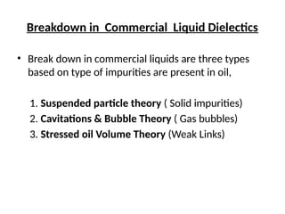 Breakdown in Commercial Liquid Dielectics
• Break down in commercial liquids are three types
based on type of impurities are present in oil,
1. Suspended particle theory ( Solid impurities)
2. Cavitations & Bubble Theory ( Gas bubbles)
3. Stressed oil Volume Theory (Weak Links)
 