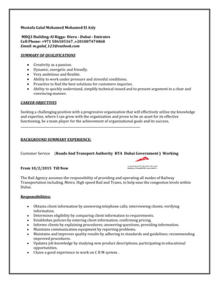 Mostafa Galal Mohamed Mohamed El Azly
MBQ3 Building-Al Rigga- Diera - Dubai - Emirates
Cell Phone: +971 506505167 ,+201007474868
Email: m.galal_123@outlook.com
SUMMARY OF QUALIFICATIONS
 Creativity as a passion.
 Dynamic, energetic and friendly.
 Very ambitious and flexible.
 Ability to work under pressure and stressful conditions.
 Proactive to find the best solutions for customers inquiries.
 Ability to quickly understand, simplify technical issued and to present argument in a clear and
convincing manner.
CAREER OBJECTIVES
Seeking a challenging position with a progressive organization that will effectively utilize my knowledge
and expertise, where I can grow with the organization and prove to be an asset for its effective
functioning, be a team player for the achievement of organizational goals and its success.
__________________________________________________________________________________
BACKGROUND SUMMARY EXPERIENCE:
Customer Service (Roads And Transport Authority RTA Dubai Government ) Working
From 10/2/2015 Till Now
The Rail Agency assumes the responsibility of providing and operating all modes of Railway
Transportation including, Metro, High speed Rail and Trams, to help ease the congestion levels within
Dubai.
Responsibilities:
 Obtains client information by answering telephone calls; interviewing clients; verifying
information.
 Determines eligibility by comparing client information to requirements.
 Establishes policies by entering client information; confirming pricing.
 Informs clients by explaining procedures; answering questions; providing information.
 Maintains communication equipment by reporting problems.
 Maintains and improves quality results by adhering to standards and guidelines; recommending
improved procedures.
 Updates job knowledge by studying new product descriptions; participating in educational
opportunities.
 I have a good experience to work on C R M system .
 