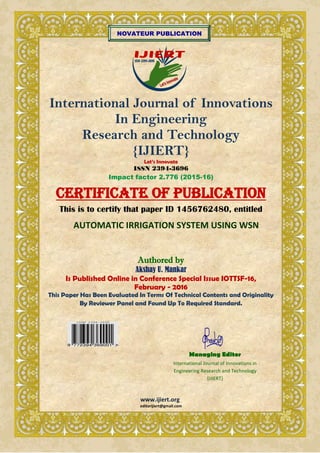 NOVATEUR PUBLICATION
International Journal of Innovations
In Engineering
Research and Technology
{IJIERT}
Let’s Innovate
ISSN 2394-3696
Impact factor 2.776 (2015-16)
CERTIFICATE OF PUBLICATION
This is to certify that paper ID 1456762480, entitled
AUTOMATIC IRRIGATION SYSTEM USING WSN
Authored by
Akshay U. Mankar
Is Published Online in Conference Special Issue IOTTSF-16,
February - 2016
This Paper Has Been Evaluated In Terms Of Technical Contents and Originality
By Reviewer Panel and Found Up To Required Standard.
www.ijiert.org
editorijiert@gmail.com
Managing Editor
International Journal of Innovations in
Engineering Research and Technology
{IJIERT}
 
