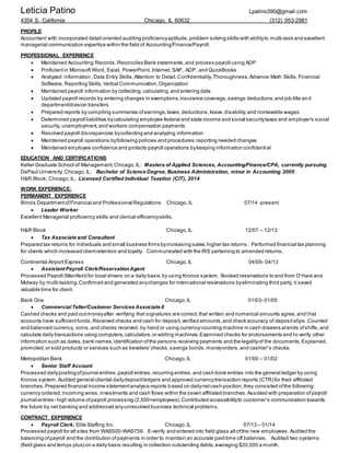 Leticia Patino Lpatino390@gmail.com
4354 S. California Chicago, IL 60632 (312) 953-2981
PROFILE
Accountant with incorporated detail oriented auditing proficiencyaptitude,problem solving skills with abilityto multi-task and excellent
managerial communication expertise within the field of Accounting/Finance/Payroll.
PROFESSIONAL EXPERIENCE
 Maintained Accounting Records,Reconciles Bank statements,and process payroll using ADP
 Proficientin Microsoft Word, Excel, PowerPoint, Internet, SAP, ADP, and QuickBooks
 Analyzed information ,Data Entry Skills,Attention to Detail,Confidentiality,Thoroughness,Advance Math Skills,Financial
Software, Reporting Skills,Verbal Communication,Organization
 Maintained payroll information by collecting, calculating,and entering data
 Updated payroll records by entering changes in exemptions,insurance coverage,savings deductions,and job title an d
department/division transfers
 Prepared reports by compiling summaries ofearnings,taxes,deductions,leave,disability,and nontaxable wages
 Determined payroll liabilities bycalculating employee federal and state income and social securitytaxes and employer's social
security, unemployment,and workers compensation payments
 Resolved payroll discrepancies bycollecting and analyzing information
 Maintained payroll operations byfollowing policies and procedures;reporting needed changes
 Maintained employee confidence and protects payroll operations bykeeping information confidential
EDUCATION AND CERTIFICATIONS
Keller Graduate School of Management;Chicago,IL: Masters of Applied Sciences, Accounting/Finance/CPA, currently pursuing
DePaul University; Chicago,IL: Bachelor of Science Degree, Business Administration, minor in Accounting 2005
H&R Block; Chicago,IL: Licensed Certified Individual Taxation (CIT), 2014
WORK EXPERIENCE:
PERMANENT EXPERIENCE
Illinois DepartmentofFinancial and Professional Regulations Chicago,IL 07/14 -present
 Leader Worker
Excellent Managerial proficiency skills and clerical efficiencyskills.
H&R Block Chicago,IL 12/07 – 12/13
 Tax Associate and Consultant
Prepared tax returns for individuals and small business firms byincreasing sales,higher tax returns. Performed financial tax planning
for clients which increased clientretention and loyalty. Communicated with the IRS pertaining to amended returns.
Continental Airport Express Chicago,IL 04/09- 04/13
 Assistant Payroll Clerk/ReservationAgent
Processed Payroll (Manifest) for local drivers on a daily basis by using Kronos system. Booked reservations to and from O’Hare and
Midway by multi-tasking.Confirmed and generated anychanges for international reservations byeliminating third party, it saved
valuable time for client.
Bank One Chicago,IL 01/03- 01/05
 CommercialTeller/Customer Services Associate II
Cashed checks and paid outmoneyafter verifying that signatures are correct,that written and numerical amounts agree,and that
accounts have sufficientfunds.Received checks and cash for deposit,verified amounts,and check accuracy of depositslips. Counted
and balanced currency, coins,and checks received, by hand or using currency-counting machine in cash drawers atends ofshifts,and
calculate daily transactions using computers,calculators,or adding machines.Examined checks for endorsements and to verify other
information such as dates,bank names,identification ofthe persons receiving payments and the legalityof the documents.Explained,
promoted,or sold products or services such as travelers'checks,savings bonds,moneyorders,and cashier's checks.
Metropolitan Bank Chicago,IL 01/00 – 01/02
 Senior Staff Account
Processed dailyposting ofjournal entries,payroll entries,recurring entries,and cash book entries into the general ledger by using
Kronos system. Audited general cliental dailydepositledgers and approved currencytransaction reports (CTR) for their affiliated
branches.Prepared financial income statementanalysis reports based on dailynetcash position,they consisted ofthe following:
currency ordered, incoming wires,investments and cash flows within the seven affiliated branches.Assisted with preparation ofpayroll
journal entries- high volume ofpayroll processing (2,500+employees).Contributed accessibilityto customer’s communication towards
the future by net banking and addressed anyunresolved business technical problems.
CONTRACT EXPERIENCE
 Payroll Clerk; Elite Staffing Inc. Chicago,IL 07/13 – 01/14
Processed payroll for all sites from WAS500-WAS758. E-verify and entered into field glass all ofthe new employees .Audited the
balancing ofpayroll and the distribution ofpayments in order to maintain an accurate paid time off balances. Audited two systems
(field glass and temps plus) on a daily basis resulting in collection outstanding debts,averaging $20,000 a month.
 