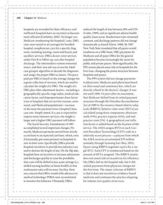 288	 Chapter 14: Medicare
hospitals are rewarded for their efficiency and
inefficient hospitals have an incentive to become
more efficient (Gottlober, 2001). No longer was
Medicare reimbursing the hospitals’ costs. DRG
rates were meant to set averages for bundled
hospital, nonphysician care for a specific diag-
nosis, including nursing, room and board, and
ancillary services. DRGs do not cover services
under Part B or follow-up care after hospital
discharge. The intermediary system remained
intact, and their new job was to use the Medi-
care grouper algorithm to decode the diagnoses
and assign the proper DRG to claims. The price
paid per DRG is based on the average charges for
a given collection of services, which are used to
calculate the weight of a DRG. The weight of a
DRG plus other adjustment factors—including a
geographically specific wage index, medical edu-
cation factor, and disproportionate share factor
(care to hospitals that service low-income, unin-
sured, and Medicaid populations)—increase
or decrease the payment from a hospital’s base
case rate. Simply stated, if a case is expected to
require more intensive services, the weight is
larger and a higher DRG payment will follow.
The Social Security Amendments of 1983
accomplished several important changes. Pri-
marily, Medicare payments moved from strictly
a cost basis to an expected cost basis, which, even
if minimally, put some pressure on hospitals to
rein in their costs. Specifically, DRGs provide
hospitals incentives to provide less intensive care
and to shorten the length of stay. On the flip side,
hospitals have an incentive to increase admissions
and discharges quickly to raise the possibility
that costs will be shifted to less acute settings (i.e.,
skilled nursing facilities or home health) or that
readmission rates will increase. Further, there
was concern that DRGs would stifle advances in
medical technology. PSROs were reconstituted
to monitor this behavior. Ultimately, DRGs
reduced the length of stay between 20% and 25%
(Cutler, 1999), and no significant adverse health
quality issues arose. Readmission rates remained
constant, and discharge patterns did not change
dramatically as feared (Davis, 1988). By 1987
New York State mandated that all payers would
reimburse on a DRG basis. DRG payments for
Medicare and all payer DRGs for the general
population became increasingly the norm for
public and private payers. Most significantly, the
PPS system placed some risk on hospitals for the
first time, changing the power structure between
hospitals and payers.
The PPS system did not change payments
to physicians. Medicare paid physicians based
on their usual and customary fees, which are
directly related to the doctors’ charges. It was
not until 1989, 34 years after its enactment,
that Medicare shifted from its initial payment
structure through the Omnibus Reconciliation
Act of 1989 to the resource-based relative value
scale (RBRVS). Relative value units (RVUs) are
calculated using three components: physician
work (54%), practice expense (41%), and mal-
practice costs (5%). A geographical cost infla-
tion factor is added based on the location of the
service. The AMA assigns RVUs to each Cur-
rent Procedure Terminology (CPT) code in a
relatively secret process—a process from which
the AMA receives an estimated $70 million
annually through licensing fees (Roy, 2011).
Payers using RBRVS negotiate a price for a sin-
gle RVU. Each CPT is reimbursed based on the
amount of RVUs assigned. The RBRVS system
does not insert risk or incentivize for efficiency
like DRGs did on the hospital side, but it did
unlink payments from physician charges for
the first time. The major criticism of RBRVS
is that it does not incentivize evidence-based
medicine and continues the practice of paying
for volume over quality of services.
9781284032482_CH14_PASS01.indd 288 10/6/14 5:41 PM
 