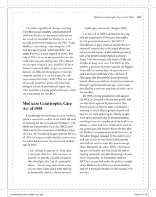 Medicare Catastrophic Care Act of 1988	 289
The other significant change resulting
from the Social Security Amendments of
1983 was Medicare’s increased reliance on
data and the mandate for Medicare to use
outside expertise to maintain the PPS. Today
Medicare uses one private company, 3M,
and an expert panel called MedPAC (for-
merly ProPAC, which started in 1986). The
role of 3M is to make recommendations for
restructuring and adding new DRGs based
on changes in health care. MedPAC takes a
broader view and offers expert recommen-
dations on DRG methodologies or how to
improve quality of care for a specific sub-
population (Gottlober, 2001). The insertion
of outside expertise, especially MedPAC,
brought a level of professional input into
what could be a purely political forum, and it
set a precedent for the ACA.
Medicare Catastrophic Care
Act of 1988
Even though the cost issue was not resolved,
politics toward the middle of the 1980s allowed
an opening for the expansion of Medicare. The
Medicare Catastrophic Care Act (MCCA) of
1988 was the first expansion of Medicare since
1972. In 1987 President Reagan sent the MCCA
of 1988 to Congress with a similar sentiment as
President Johnson’s on the enactment of Medi-
care in 1965:
I am asking Congress to help give
Americans that last full measure of
security to provide a health insurance
plan that fights the fear of catastrophic
illness...Fortoolong,manyofoursenior
citizens have been faced with making
an intolerable choice, a choice between
bankruptcy and death. (Reagan, 1987)
The MCCA of 1988 was meant to be a sig-
nificant expansion of Medicare, but maybe
its title promised too much. The MCCA
filled financial gaps when an enrollee had an
extended hospital stay and capped physician
out-of-pocket copays. It also added a prescrip-
tion drug benefit and protected a spouse’s
home from insurmountable medical bills usu-
ally due to long-term care. The MCCA’s title
implied a promise to protect against the biggest
financial risk seniors face—long-term care—
and it did not fulfill this wish. The MCCA
filled gaps that few people hit and provided
benefits that many elderly already had obtained
through supplemental coverage—sometimes
provided by a previous employer at little cost to
the enrollee.
By 1989 a strong grassroots swell against
the MCCA climaxed with the very public and
vocal protests against Representative Dan
Rostenkowski of Illinois after a community
meeting in which elderly people chased and
beat his car with picket signs. Elderly people
were upset, partially due to misinformation
resulting from the complexity of the healthcare
delivery system and from deliberately mislead-
ing campaigns, but mainly due to the fact that
the Medicare expansion was to be financed, as
President Reagan insisted, by the elderly only,
and specifically by wealthier elderly people
who did not need or want this new coverage
(Rice, Desmond, & Gabel, 1990). The mount-
ing costs of health care had made the task of
finding politically tolerable financing schemes
nearly impossible. By November 1989 the
MCCA was repealed under the political weight
of the Medicare beneficiaries’ dissatisfaction
and left a political timidity to alter Medicare in
any way.
9781284032482_CH14_PASS01.indd 289 10/6/14 5:41 PM
 