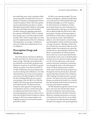 Prescription Drugs and Medicare	 291
also made them more costly, resulting in Medi-
care paying 108% of traditional fee for service
Medicare to Medicare Advantage plans (Kaiser
Family Foundation, 2012a). The extra expense
may be understated because there is consider-
able debate about whether Medicare Advantage
plans skim the Medicare pool for healthier
enrollees, making the aggregate population
less expensive (McWillaims, 2012), or whether
they manage care in ways that improve health
(Landon, 2012). What is empirically true is that
up to the implementation of the ACA, Medicare
Advantage plans, on average, cost Medicare
more per enrollee than traditional fee for ser-
vice Medicare.
Prescription Drugs and
Medicare
One of the obvious omissions in Medicare
benefits until 2003 was the lack of prescription
drug coverage. Although a prescription plan
was attached to several policy proposals since
Medicare’s inception, no such bill ever passed
with the exception of the short-lived MCCA
of 1988. Underlying each missed opportunity
was the escalating costs of Medicare. Too often
administrations were so focused on limiting
costs (such as President Reagan in 1983) that
the idea of adding additional costs seemed
overreaching. Under the MCCA of 1988, the
weight of the financing scheme doomed the
prescription benefit. The pharmaceutical
companies often opposed coverage fearing
overregulation and price controls that could
accompany government intervention. The
increased regulations and cost controls associ-
ated with President Clinton’s healthcare reform
package in 1993 were strong enough to out-
weigh the promise of an increased customer
pool (Oliver, 2004).
By 2001 a new opening emerged. The com-
bination of budgetary surpluses and flat Medi-
care trends between 1998 and 2001 following
the Balanced Budget Act of 1997 temporar-
ily relieved pressure on Medicare. Further,
prescription drug costs were escalating at an
unprecedented pace, placing an increasing bur-
den on elderly people who did not have other
prescription coverage and forcing employers
and Medicare+Choice plans to drop prescrip-
tion coverage for retirees. Both Medicare’s
ability to cover these benefits, if only fleeting
and shortsighted, and the need for prescription
coverage was present. Although a trillion dol-
lar tax break and a recession in 2001 ate up the
budget surplus, the momentum for a prescrip-
tion benefit was well established. Political road-
blocks, accentuated by the administration’s
focus on the war on terror, prevented further
movement for 2 more years as the Bush admin-
istration and a very partisan Congress fought
over the size (how generous), scope (means
tested or universal), and delivery mechanism
(run through the states or the federal govern-
ment). The Bush administration wanted a
small, means-tested, block grant program run
through the states by private plans, diminish-
ing the federal government’s role in Medicare
while handing over large functions to private
insurers. The Senate, narrowly controlled by
Democrats, preferred no benefit over a benefit
that they deemed would introduce destructive
concepts to the Medicare program.
By 2003 Republicans gained control of Con-
gress, and it was clear that the Bush admin-
istration would pursue a prescription drug
plan that was linked to a broader overhaul of
Medicare, including mechanisms to incentiv-
ize beneficiaries to leave fee-for-service Medi-
care. However, the administration ultimately
decided to let Congress write up the legislation
9781284032482_CH14_PASS01.indd 291 10/6/14 5:41 PM
 