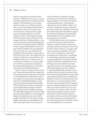 292	 Chapter 14: Medicare
under a framework of the administration’s
choosing—$400 billion over 10 years, a means-
tested prescription fixed-credit discount drug
program to all beneficiaries, and a require-
ment for enrollees to use Medicare+Choice
plans to receive prescription benefits beyond
catastrophic coverage. This last provision
was envisioned as a means to move people
away from traditional Medicare and into
Medicare+Choice. Following quick passage
in the Senate and an arm-twisting, one-vote
margin in the House of Representatives, a new
structure of the prescription benefit appeared
in June 2003. The legislation kept the $400 bil-
lion price tag but eliminated the incentives to
leave traditional Medicare because legislators
from rural states were concerned about the
availability of private options in their regions.
Bill Tauzin (R-LA) said, “You couldn’t move my
mother out of [fee-for-service] Medicare with
a bulldozer. She trusts in it, believes in it. It’s
served her well” (Oliver, Lee, & Lipton, 2004,
p. 311). When it came down to it, legislators
feared the political backlash from any policy
that undermined traditional Medicare.
However, there was a larger structural prob-
lem. The general framework that emerged was
for private prescription-only plans to be offered
to standard Medicare beneficiaries, but there
were significant concerns about this approach.
Foremost, the $400 billion budget was only
a fraction of what the Congressional Budget
Office (CBO) projected seniors would spend
on prescription drugs, making any offered
plan very bare bones with high cost sharing.
The $400 billion budget was a practical ceiling
that allowed the legislation to run through the
budget reconciliation process and avoid the
prospect of a filibuster in the Senate. A larger
budget would require an improbable 60-vote
tally in the Senate. There was a real concern
that with voluntary enrollment and high
cost sharing, only beneficiaries with known
high prescription costs would enroll, thereby
contaminating the pool—a phenomenon
called adverse selection (Oliver, 2004). It was
unknown whether private plans would enter
the market under these conditions. Further, the
private plan model diced the Medicare popula-
tion into small subgroups that purposefully
limited Medicare from leveraging its size to
gain significant cost controls.
The final bill that came out of conference
was structured around a requirement for
Medicare enrollees to either maintain their
current prescription coverage or enroll in Part
D to limit adverse selection. Coverage would
require a premium, deductible, and coinsur-
ance, which would provide some limited
coverage up front, followed by a sizeable gap
in coverage before significant catastrophic
coverage would begin. The bill prevented the
Centers for Medicare and Medicaid Services
(CMS), previously the Health Care Financ-
ing Administration, from negotiating prices,
which allowed pharmaceutical companies
to expand profitable deals with their current
purchasers (Kaiser Family Foundation, 2010).
The concept of infusing Medicare with market
competition through increased enrollment in
Medicare+Choice was transformed into some-
thing closer to a corporate handout while at
the same time preventing CMS from negotiat-
ing rates, outlawing reimportation of drugs at
lower costs, and any other form of cost con-
trols (Oliver, Lee, & Lipton, 2004). The final
approach gave premium support to poorer
beneficiaries who did not previously have
prescription benefits, and it favored the phar-
maceutical companies, who just gained mil-
lions of paying customers without the threat of
increased regulation or cost controls.
9781284032482_CH14_PASS01.indd 292 10/6/14 5:41 PM
 