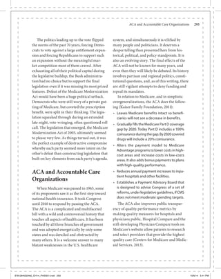 ACA and Accountable Care Organizations	 293
The politics leading up to the vote flipped
the norms of the past 70 years, forcing Demo-
crats to vote against a large entitlement expan-
sion and forcing Republicans to support such
an expansion without the meaningful mar-
ket competition most of them craved. After
exhausting all of their political capital during
the legislative buildup, the Bush administra-
tion had no choice but to support the final
legislation even if it was missing its most prized
features. Defeat of the Medicare Modernization
Act would have been a huge political setback.
Democrats who were still wary of a private gut-
ting of Medicare, but coveted the prescription
benefit, were split in their thinking. The legis-
lation squeaked through during an extended
late-night, vote-wringing, often questioned roll
call. The legislation that emerged, the Medicare
Modernization Act of 2003, ultimately seemed
to please very few. As things turned out, it was
the perfect example of destructive compromise
whereby each party seemed more intent on the
other’s defeat than constructing legislation that
built on key elements from each party’s agenda.
ACA and Accountable Care
Organizations
When Medicare was passed in 1965, some
of its proponents saw it as the first step toward
national health insurance. It took Congress
until 2010 to respond by passing the ACA.
The ACA is a complicated and multifaceted
bill with a wild and controversial history that
touches all aspects of health care. It has been
touched by all three branches of government
and was adopted energetically by only some
states and was derailed and obstructed by
many others. It is a welcome answer to many
blatant weaknesses in the U.S. healthcare
system, and simultaneously it is vilified by
many people and politicians. It deserves a
deeper telling than presented here from his-
torical, political, and policy standpoints. It is
also an evolving story. The final effects of the
ACA will not be known for many years, and
even then they will likely be debated. Its history
involves partisan and regional politics, consti-
tutional questions, and, as of this writing, there
are still vigilant attempts to deny funding and
repeal its mandates.
In relation to Medicare, and in simplistic
overgeneralizations, the ACA does the follow-
ing (Kaiser Family Foundation, 2011):
•	 Leaves Medicare benefits intact so benefi-
ciaries will not see a decrease in benefits.
•	 Gradually fills the Medicare Part D coverage
gap by 2020. Today Part D includes a 100%
coinsuranceduringthegap.By2020covered
drugs will include a 20% coinsurance.
•	 Alters the payment model to Medicare
Advantageprogramstolowercostsinhigh-
cost areas and increase costs in low-costs
areas. It also adds bonus payments to plans
with high-quality performance.
•	 Reduces annual payment increases to inpa-
tient hospitals and other facilities.
•	 Establishes a Payment Advisory Board that
is designed to advise Congress of a set of
reforms, under legislative guidelines, if CMS
does not meet moderate spending targets.
The ACA also improves public transpar-
ency of quality performance metrics by
making quality measures for hospitals and
physicians public. Hospital Compare and the
still-developing Physician Compare tools on
Medicare’s website allow patients to research
and select providers that provide the highest
quality care (Centers for Medicare and Medic-
aid Services, 2013).
9781284032482_CH14_PASS01.indd 293 10/6/14 5:41 PM
 