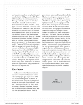 Conclusion	 295
and muscle to transform care, the ACA, and
specifically the ACO payment model, allows
CMS to lead and transform care delivery.
Throughout Medicare’s history it has been
reluctant to encroach on the providers’
domain and thus has been too often a mere
payer and not an innovator. There have been
exceptions, such as DRGs in 1980s, but these
have been few compared to instances when
Medicare specifically chose not to interfere.
For example, Medicare does not negotiate
prescription prices. Under the ACA, CMS has
become the 800-pound gorilla in the room
using its weight to force providers to move
away from a lucrative fee-for-service payment
model. Variants of ACOs have begun emerg-
ing from large private insurers in a direct
response to Medicare. For example, by 2014
Cigna’s goal was to have 100 ACOs up and
running (Cigna, 2013). The ultimate success
of the ACA, especially with promised near-
universal coverage, will depend on the ability
to moderate healthcare costs both for Medi-
care and other payers. The payment reform
models being tested in Medicare are the most
promising opportunities today to both man-
age costs and improve care.
Conclusion
Medicare rose out of the national health
insurance movement and provides univer-
sal care for people aged 65 years and older
and people with long-term disabilities. It
has morphed from being the largest payer of
healthcare services at its enactment in 1965
and a crucial pillar of the U.S. safety net to
an industry innovator. Medicare, from day
one, has lifted millions of seniors out of pov-
erty and provided some level of financial
protection to seniors and their children. Today
Medicare is acting more as an innovator of
payment reform under the ACA. The success
of CMS in changing incentives, driving qual-
ity improvements, and managing costs will
be one of the most significant factors in the
success of the ACA and, in a larger context,
in the success of managing the federal deficit
and maintaining the economy as a whole.
Health care absorbs 18% of the gross domes-
tic product, and before 2010 this percentage
was expected to increase, further threatening
the growth of other economic sectors. To the
extent that CMS, as the largest purchaser of
healthcare services, can reform the healthcare
delivery system through payment incentives,
the long-term economy will either expand or
stagnate. Further, as Medicare enrollments
increase, its long-term solvency, without other
major reform, is dependent on improved cost
trends. Medicare holds an important role of
protector and financial support to millions of
senior Americans and, as the largest health-
care payer at the center of the U.S. healthcare
delivery system, it may do much to determine
our economic future and our ability to live
up to the finest ideals our nation has always
inspired.
FPO
UNN Photo 2
9781284032482_CH14_PASS01.indd 295 10/6/14 5:41 PM
 