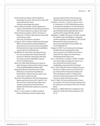 References	 297
Kaiser Family Foundation. (2012a). Medicare
Advantage fact sheet. Retrieved from http://kff	
.org/medicare/fact-sheet	
/medicare-advantage-fact-sheet/
Kaiser Family Foundation. (2012b). Medicare at
a glance. Retrieved from http://kff.org/medicare	
/fact-sheet/medicare-at-a-glance-fact-sheet/
Kaiser Family Foundation. (2012c). The Story of
Medicare: A Timeline. Retrieved from http://kff	
.org/medicare/video	
/the-story-of-medicare-a-timeline/
Landon, B. (2012). Analysis of Medicare Advantage
HMO’s compared with traditional Medicare
shows lower use of many services during 2003–
09. Retrieved from http://content.healthaffairs	
.org/content/31/12/2609.abstract
McWilliams, M. (2012). New risk-adjustment sys-
tem was associated with reduced favorable
selection in Medicare Advantage. Retrieved
from http://content.healthaffairs.org/con-
tent/31/12/2630.abstract
Moon, M. (1996). What Medicare has meant to
older Americans. Retrieved from http://ssa.gov	
/history/pdf/WhatMedicareMeant.pdf
National Academy of Social Insurance. (2001).
Reflections on implementing Medicare.
Retrieved from http://www.nasi.org/usr_doc	
/med_report_reflections.pdf
New York Times/CBS News Poll: 2012 Republicans,
Obama and the Economy. (2011, April 21). The
New York Times. Retrieved from http://www	
.nytimes.com/interactive/2011/04/22/us	
/politics/20110422-poll-republicans-economy	
.html?_r=0
Oliver, T., Lee, P., Lipton, H. (2004). A political
history of Medicare and prescription drug
coverage. Retrieved from http://amcp.org	
/WorkArea/DownloadAsset.aspx?id=11196
O’Sullivan, J, Franco, C., Fuchs, B., Lyke, B., Price,
R., Swendiman, K. (1997). Medicare provisions
in the Balanced Budget Act of 1997. Retrieved
from http://greenbook.waysandmeans.house	
.gov/sites/greenbook.waysandmeans.house	
.gov/files/2011/images/l97-802_gb.pdf
Quadagno, J. (2000). Promoting civil rights through
the welfare state: How Medicare integrated
southern hospitals. Social Problems, 47(1), 68–89.
Retrieved from http://www.jstor.org	
/discover/10.2307/3097152?uid=2&uid=4&
sid=21102697047173
Reagan, R. (1987). Text of statements by Reagan
and White House. Retrieved from http:	
//www.nytimes.com/1987/02/13/us/text-of-
statements-by-reagan-and-white-house	
.html?pagewanted=2&src=pm
Rice, T., Desmond, K., & Gabel, J. (1990). The Medi-
care Catastrophic Coverage Act: A post-mor-
tem. Retrieved from http://content	
.healthaffairs.org/content/9/3/75.full.pdf
Roy, A. (2011). Why the American Medical Associa-
tion had 72 million reasons to shrink doctor’s
pay. Retrieved from http://www.forbes.com	
/sites/theapothecary/2011/11/28/why-the-
american-medical-association-had-72-million-
reasons-to-help-shrink-doctors-pay/
Starr, P. (1982). The Social transformation of Ameri-
can medicine: The rise of sovereign profession and
the making of a vast industry. New York, NY: Basic
Books.
Zaraboza, C. (2000). Milestones in Medicare man-
aged care. Health Care Financing Review, 22(1),
61–67.
9781284032482_CH14_PASS01.indd 297 10/6/14 5:41 PM
 